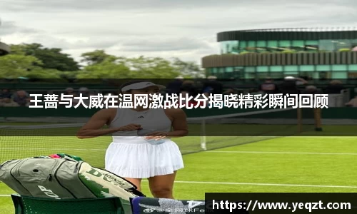 王蔷与大威在温网激战比分揭晓精彩瞬间回顾